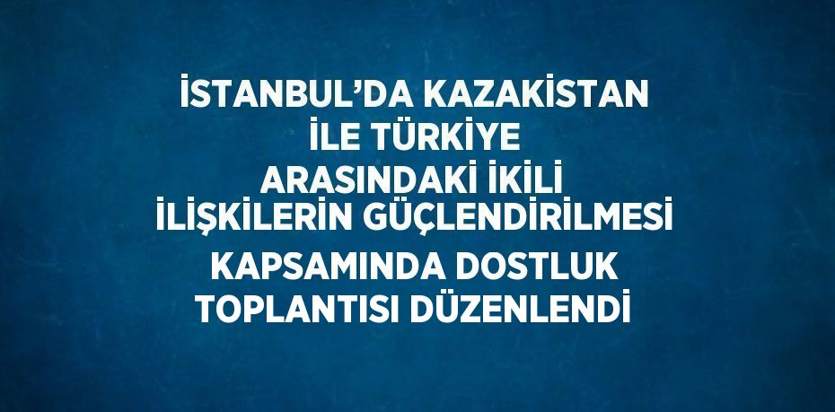 İSTANBUL’DA KAZAKİSTAN İLE TÜRKİYE ARASINDAKİ İKİLİ İLİŞKİLERİN GÜÇLENDİRİLMESİ KAPSAMINDA DOSTLUK TOPLANTISI DÜZENLENDİ