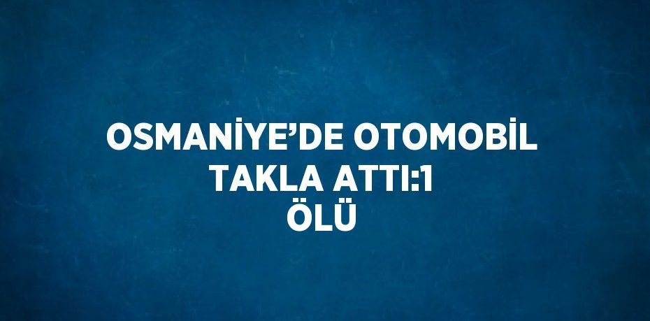 OSMANİYE’DE OTOMOBİL TAKLA ATTI:1 ÖLÜ