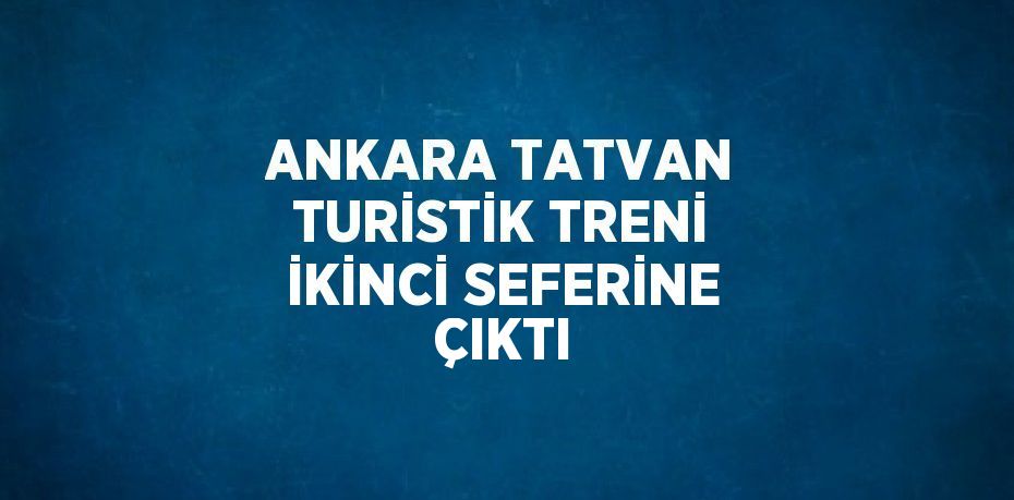 ANKARA TATVAN TURİSTİK TRENİ İKİNCİ SEFERİNE ÇIKTI