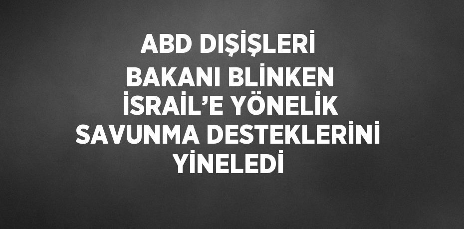 ABD DIŞİŞLERİ BAKANI BLİNKEN İSRAİL’E YÖNELİK SAVUNMA DESTEKLERİNİ YİNELEDİ