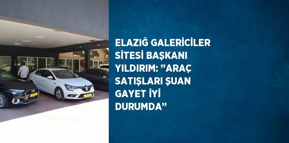 ELAZIĞ GALERİCİLER SİTESİ BAŞKANI YILDIRIM: ’’ARAÇ SATIŞLARI ŞUAN GAYET İYİ DURUMDA’’