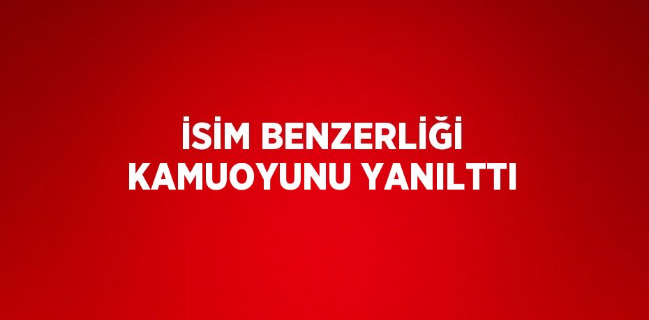 İSİM BENZERLİĞİ KAMUOYUNU YANILTTI