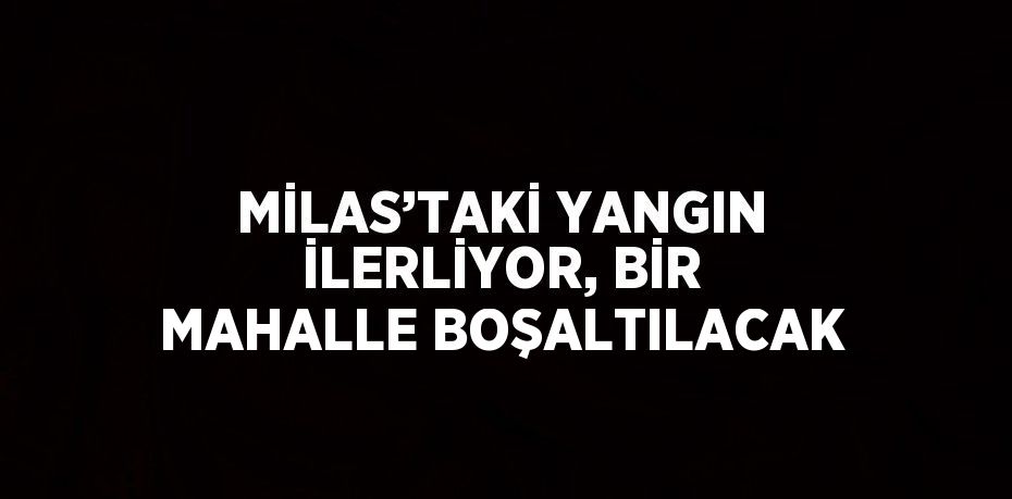 MİLAS’TAKİ YANGIN İLERLİYOR, BİR MAHALLE BOŞALTILACAK