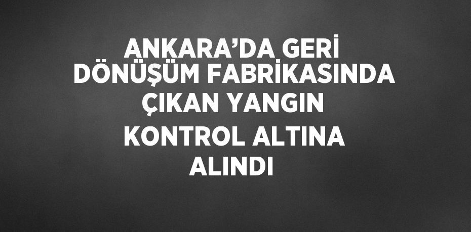 ANKARA’DA GERİ DÖNÜŞÜM FABRİKASINDA ÇIKAN YANGIN KONTROL ALTINA ALINDI