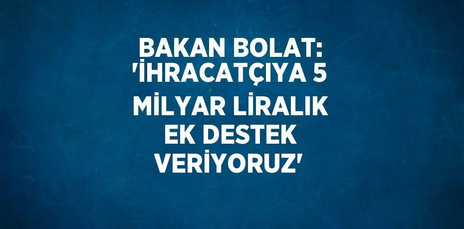 BAKAN BOLAT: 'İHRACATÇIYA 5 MİLYAR LİRALIK EK DESTEK VERİYORUZ'