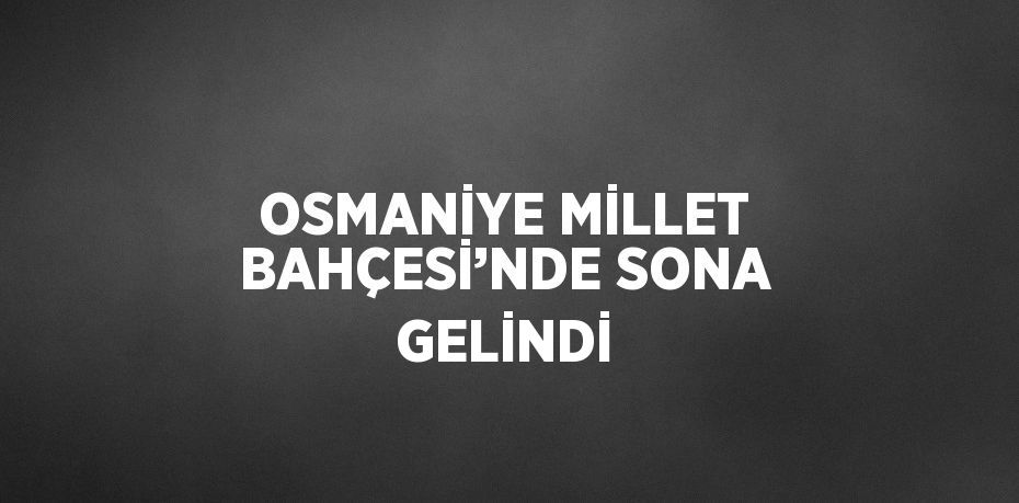 OSMANİYE MİLLET BAHÇESİ’NDE SONA GELİNDİ