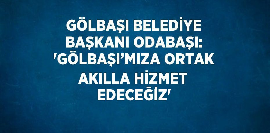 GÖLBAŞI BELEDİYE BAŞKANI ODABAŞI: 'GÖLBAŞI’MIZA ORTAK AKILLA HİZMET EDECEĞİZ'