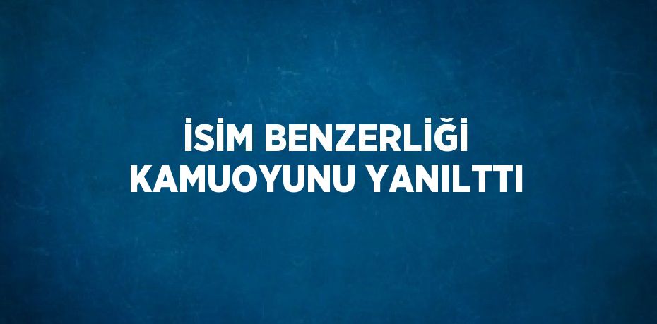 İSİM BENZERLİĞİ KAMUOYUNU YANILTTI