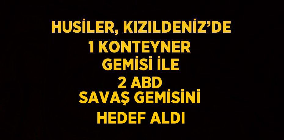 HUSİLER, KIZILDENİZ’DE 1 KONTEYNER GEMİSİ İLE 2 ABD SAVAŞ GEMİSİNİ HEDEF ALDI