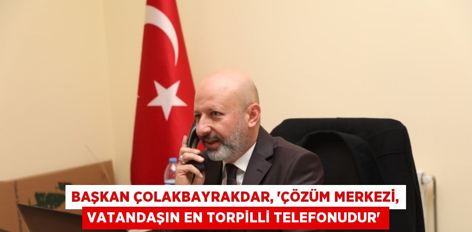 BAŞKAN ÇOLAKBAYRAKDAR, 'ÇÖZÜM MERKEZİ, VATANDAŞIN EN TORPİLLİ TELEFONUDUR'