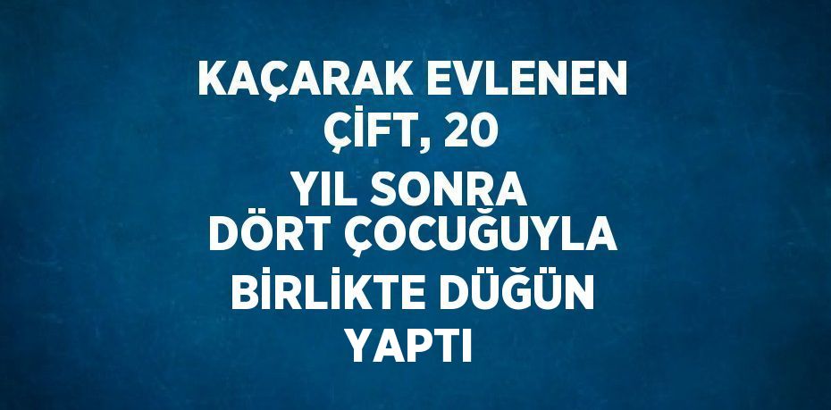 KAÇARAK EVLENEN ÇİFT, 20 YIL SONRA DÖRT ÇOCUĞUYLA BİRLİKTE DÜĞÜN YAPTI