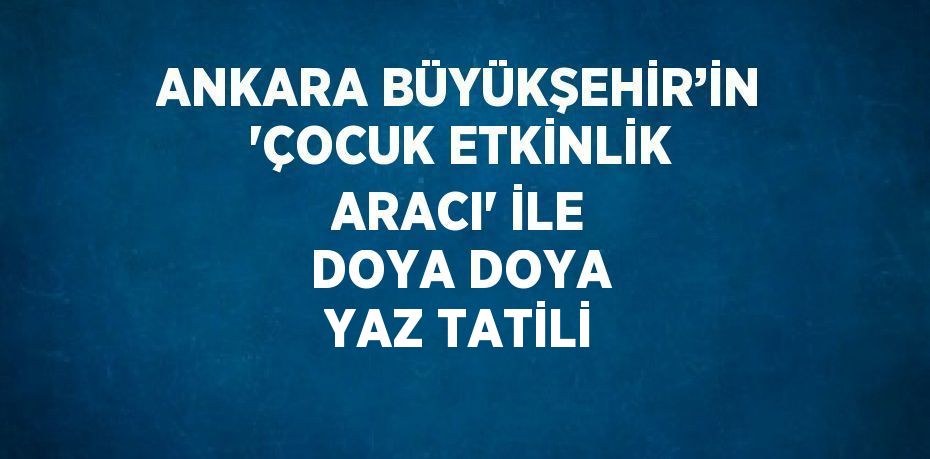 ANKARA BÜYÜKŞEHİR’İN 'ÇOCUK ETKİNLİK ARACI' İLE DOYA DOYA YAZ TATİLİ