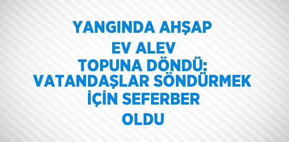 YANGINDA AHŞAP EV ALEV TOPUNA DÖNDÜ: VATANDAŞLAR SÖNDÜRMEK İÇİN SEFERBER OLDU