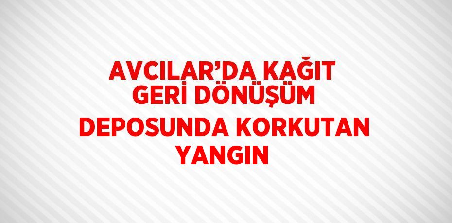 AVCILAR’DA KAĞIT GERİ DÖNÜŞÜM DEPOSUNDA KORKUTAN YANGIN