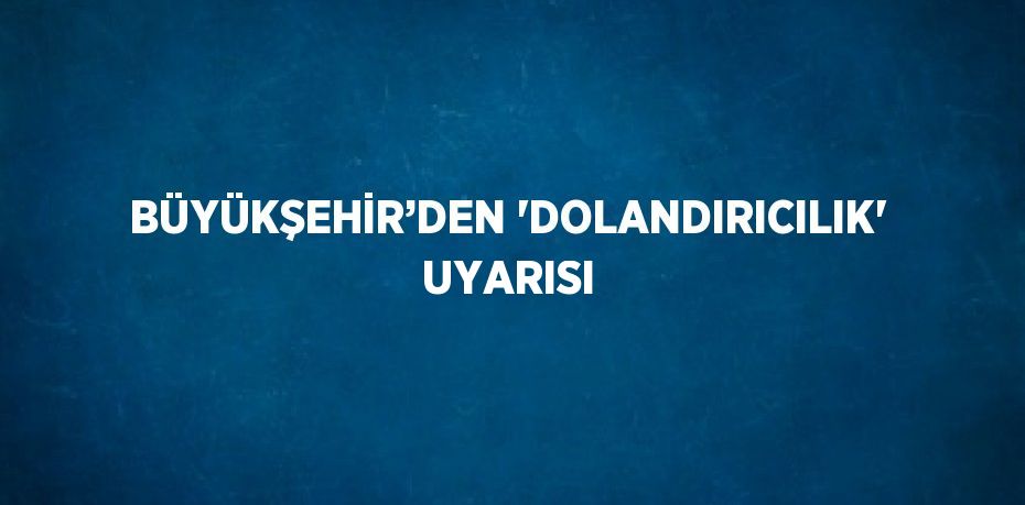 BÜYÜKŞEHİR’DEN 'DOLANDIRICILIK' UYARISI