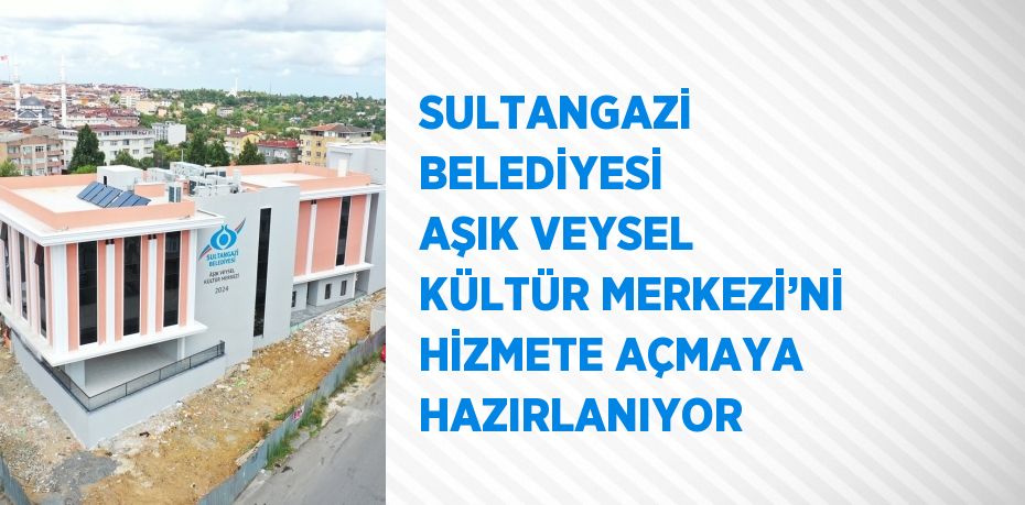 SULTANGAZİ BELEDİYESİ AŞIK VEYSEL KÜLTÜR MERKEZİ’Nİ HİZMETE AÇMAYA HAZIRLANIYOR