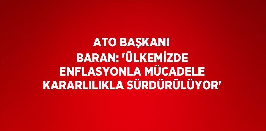 ATO BAŞKANI BARAN: 'ÜLKEMİZDE ENFLASYONLA MÜCADELE KARARLILIKLA SÜRDÜRÜLÜYOR'