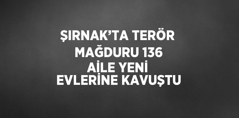 ŞIRNAK’TA TERÖR MAĞDURU 136 AİLE YENİ EVLERİNE KAVUŞTU