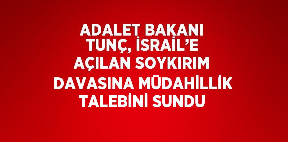 ADALET BAKANI TUNÇ, İSRAİL’E AÇILAN SOYKIRIM DAVASINA MÜDAHİLLİK TALEBİNİ SUNDU