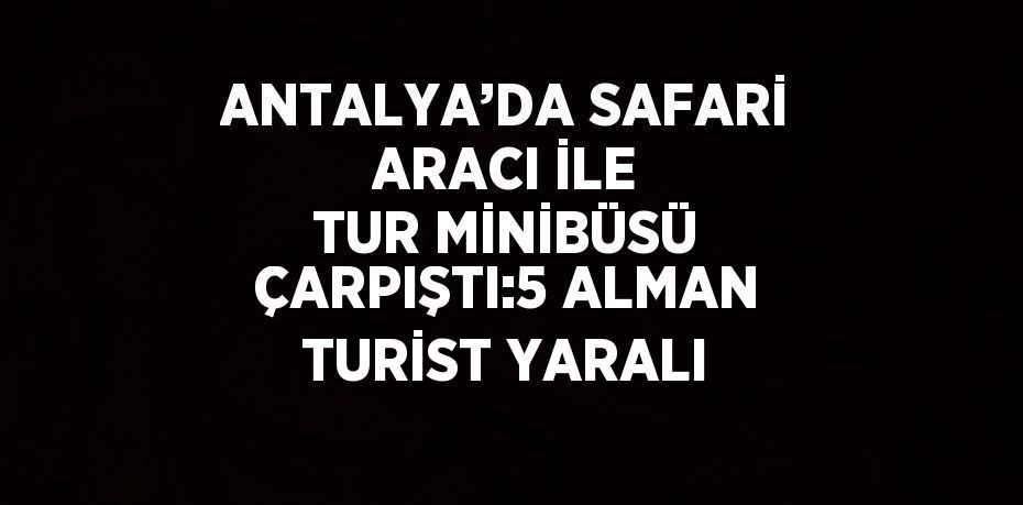 ANTALYA’DA SAFARİ ARACI İLE TUR MİNİBÜSÜ ÇARPIŞTI:5 ALMAN TURİST YARALI