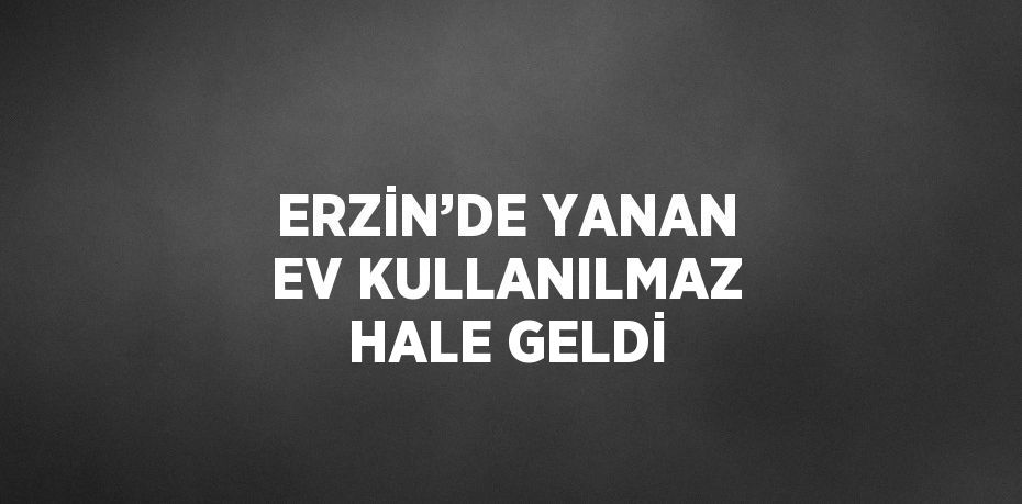 ERZİN’DE YANAN EV KULLANILMAZ HALE GELDİ