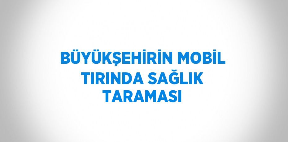 BÜYÜKŞEHİRİN MOBİL TIRINDA SAĞLIK TARAMASI