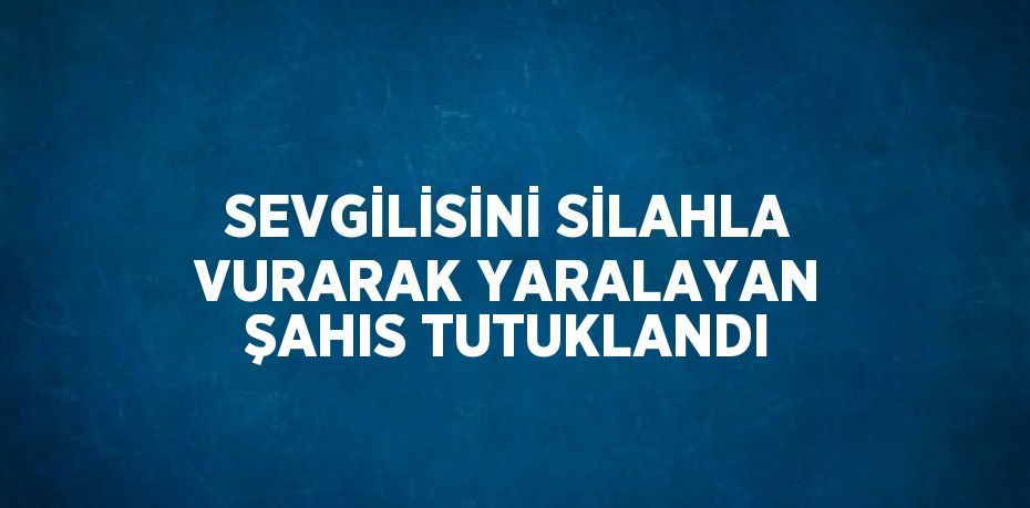 SEVGİLİSİNİ SİLAHLA VURARAK YARALAYAN ŞAHIS TUTUKLANDI