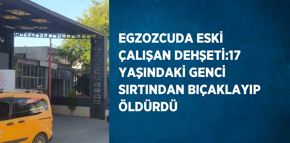 EGZOZCUDA ESKİ ÇALIŞAN DEHŞETİ:17 YAŞINDAKİ GENCİ SIRTINDAN BIÇAKLAYIP ÖLDÜRDÜ