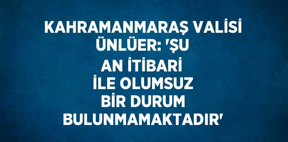 KAHRAMANMARAŞ VALİSİ ÜNLÜER: 'ŞU AN İTİBARİ İLE OLUMSUZ BİR DURUM BULUNMAMAKTADIR'