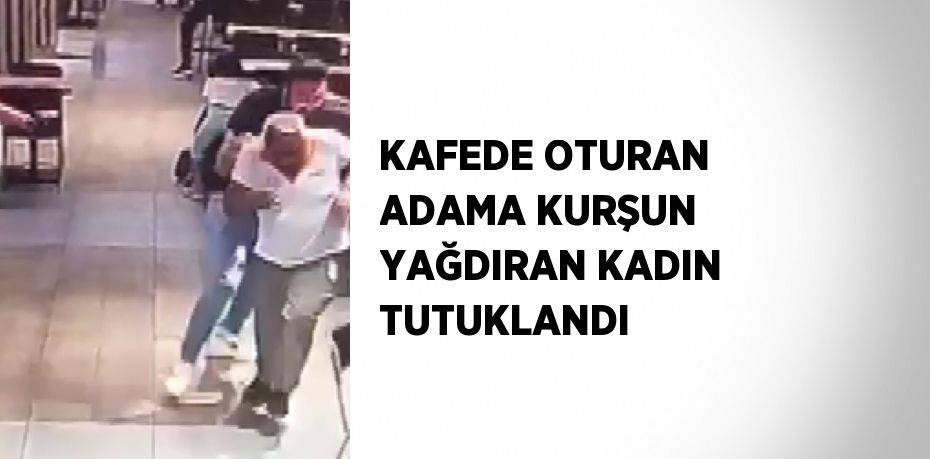 KAFEDE OTURAN ADAMA KURŞUN YAĞDIRAN KADIN TUTUKLANDI