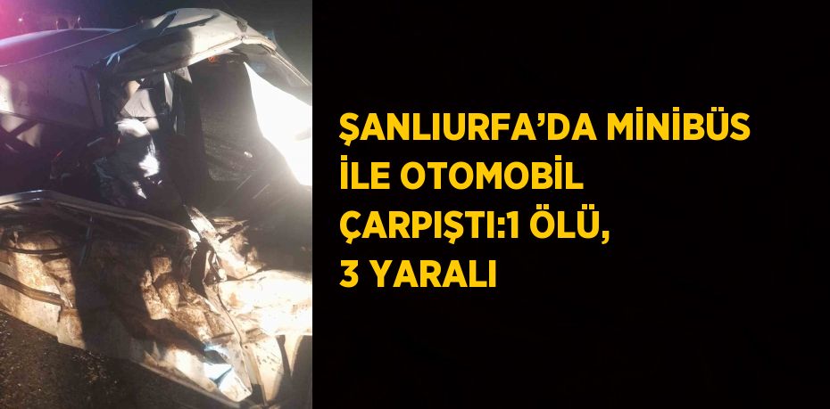 ŞANLIURFA’DA MİNİBÜS İLE OTOMOBİL ÇARPIŞTI:1 ÖLÜ, 3 YARALI