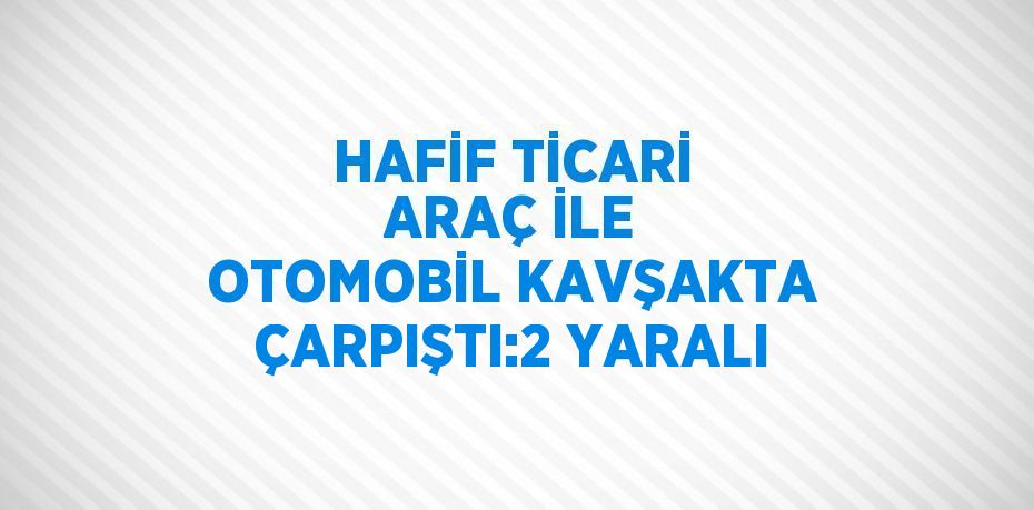 HAFİF TİCARİ ARAÇ İLE OTOMOBİL KAVŞAKTA ÇARPIŞTI:2 YARALI