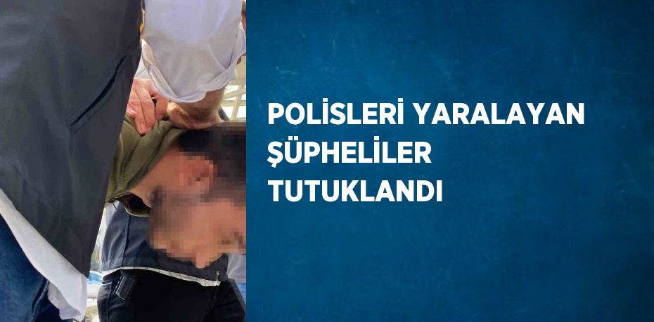 POLİSLERİ YARALAYAN ŞÜPHELİLER TUTUKLANDI