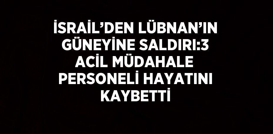 İSRAİL’DEN LÜBNAN’IN GÜNEYİNE SALDIRI:3 ACİL MÜDAHALE PERSONELİ HAYATINI KAYBETTİ