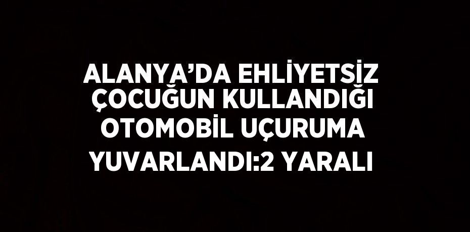 ALANYA’DA EHLİYETSİZ ÇOCUĞUN KULLANDIĞI OTOMOBİL UÇURUMA YUVARLANDI:2 YARALI