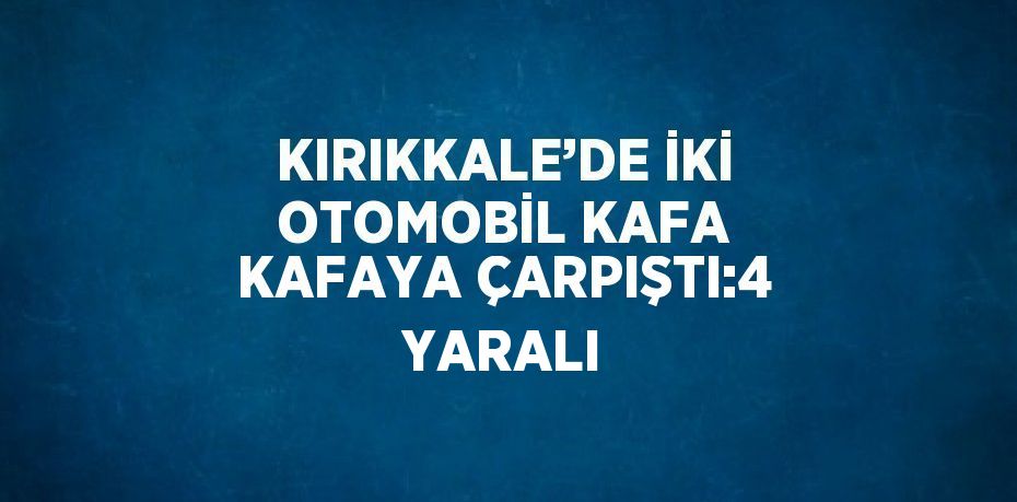 KIRIKKALE’DE İKİ OTOMOBİL KAFA KAFAYA ÇARPIŞTI:4 YARALI