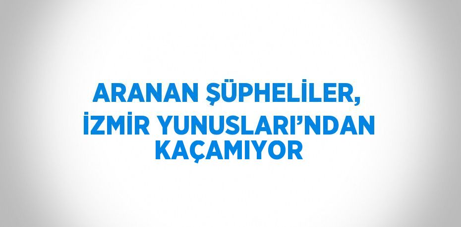 ARANAN ŞÜPHELİLER, İZMİR YUNUSLARI’NDAN KAÇAMIYOR