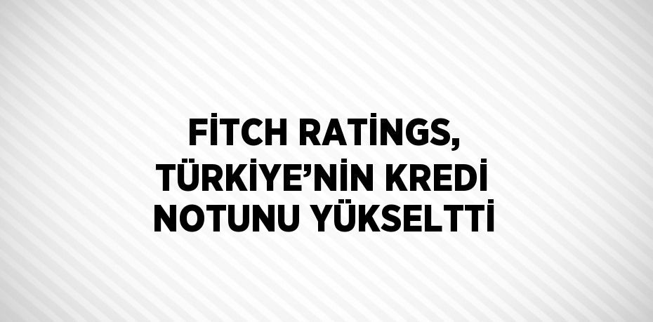 FİTCH RATİNGS, TÜRKİYE’NİN KREDİ NOTUNU YÜKSELTTİ