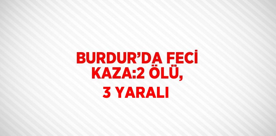 BURDUR’DA FECİ KAZA:2 ÖLÜ, 3 YARALI