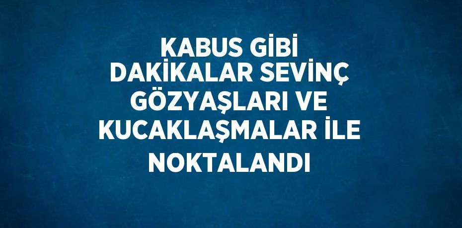 KABUS GİBİ DAKİKALAR SEVİNÇ GÖZYAŞLARI VE KUCAKLAŞMALAR İLE NOKTALANDI