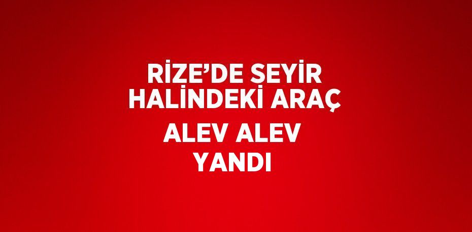 RİZE’DE SEYİR HALİNDEKİ ARAÇ ALEV ALEV YANDI