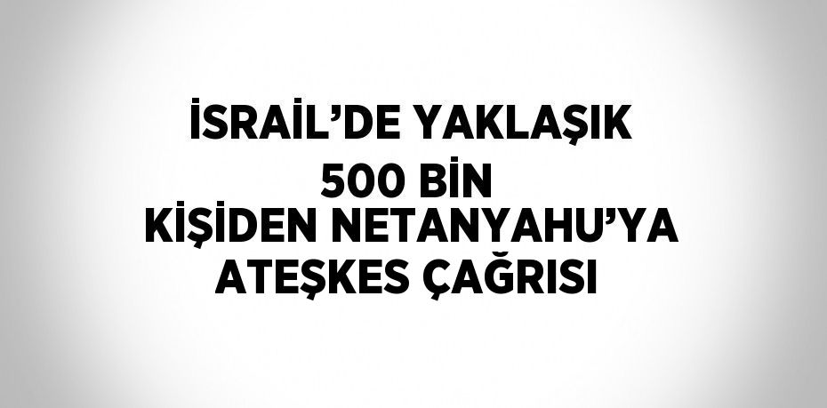 İSRAİL’DE YAKLAŞIK 500 BİN KİŞİDEN NETANYAHU’YA ATEŞKES ÇAĞRISI