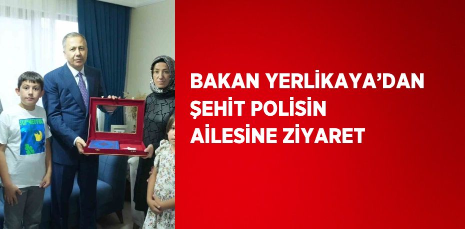 BAKAN YERLİKAYA’DAN ŞEHİT POLİSİN AİLESİNE ZİYARET