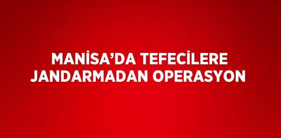 MANİSA’DA TEFECİLERE JANDARMADAN OPERASYON