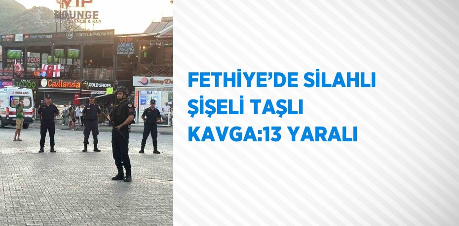 FETHİYE’DE SİLAHLI ŞİŞELİ TAŞLI KAVGA:13 YARALI