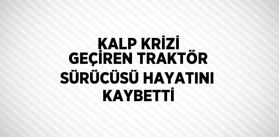 KALP KRİZİ GEÇİREN TRAKTÖR SÜRÜCÜSÜ HAYATINI KAYBETTİ