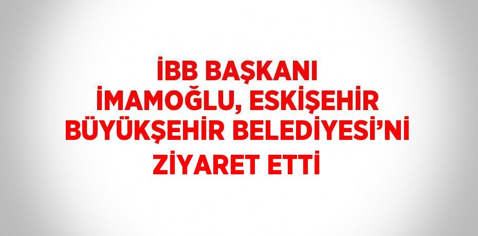 İBB BAŞKANI İMAMOĞLU, ESKİŞEHİR BÜYÜKŞEHİR BELEDİYESİ’Nİ ZİYARET ETTİ