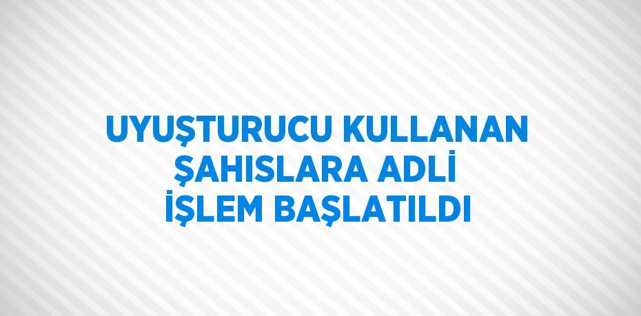 UYUŞTURUCU KULLANAN ŞAHISLARA ADLİ İŞLEM BAŞLATILDI