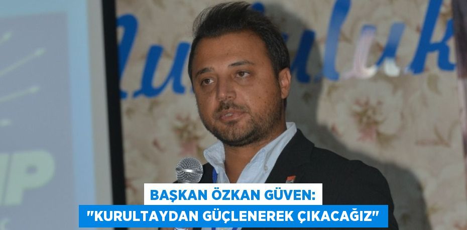 BAŞKAN ÖZKAN GÜVEN:  "KURULTAYDAN GÜÇLENEREK ÇIKACAĞIZ"