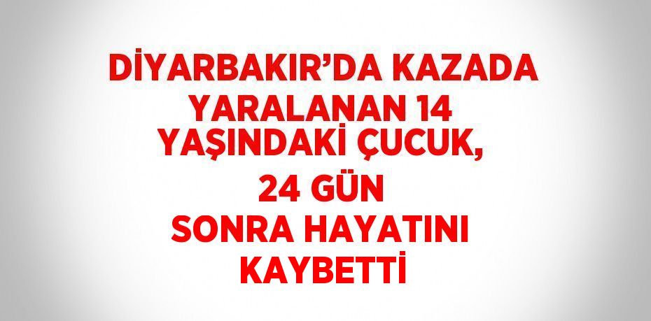 DİYARBAKIR’DA KAZADA YARALANAN 14 YAŞINDAKİ ÇUCUK, 24 GÜN SONRA HAYATINI KAYBETTİ